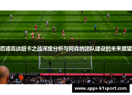 厄德高谈纽卡之战深度分析与阿森纳团队建设的未来展望